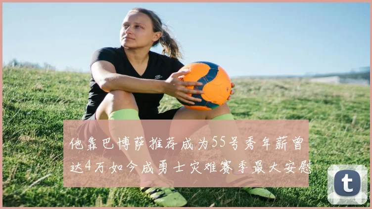 他靠巴博萨推荐成为55号秀年薪曾达4万如今成勇士灾难赛季最大安慰