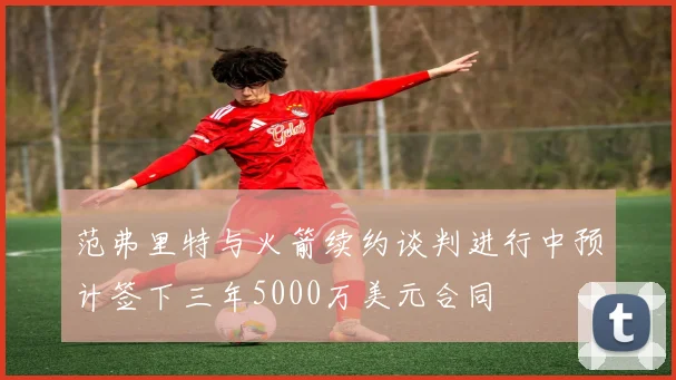 范弗里特与火箭续约谈判进行中预计签下三年5000万美元合同