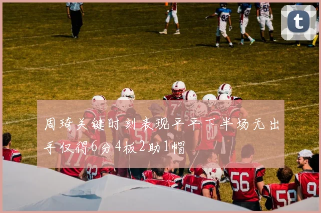 周琦关键时刻表现平平下半场无出手仅得6分4板2助1帽
