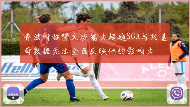 香波特称赞文班能力超越SGA与约基奇数据无法全面反映他的影响力