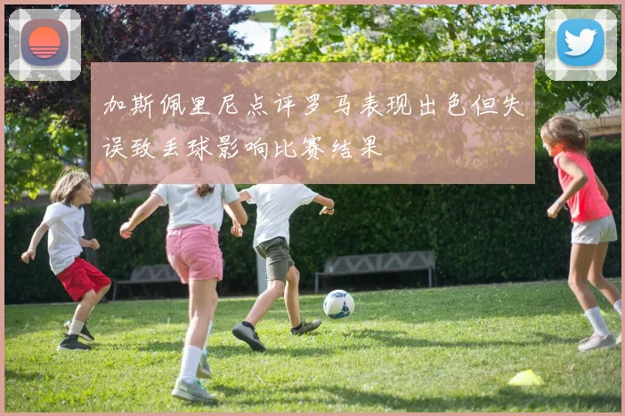 加斯佩里尼点评罗马表现出色但失误致丢球影响比赛结果