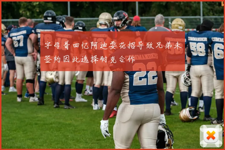 字母哥回忆阿迪耍花招导致兄弟未签约因此选择耐克合作