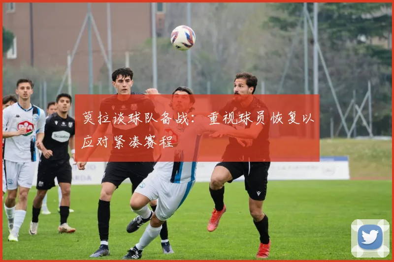 莫拉谈球队备战：重视球员恢复以应对紧凑赛程