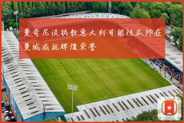 曼奇尼谈执教意大利可能性瓜帅在曼城成就辉煌荣誉