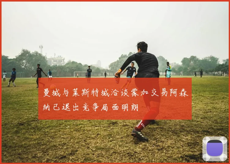 曼城与莱斯特城洽谈蒙加交易阿森纳已退出竞争局面明朗