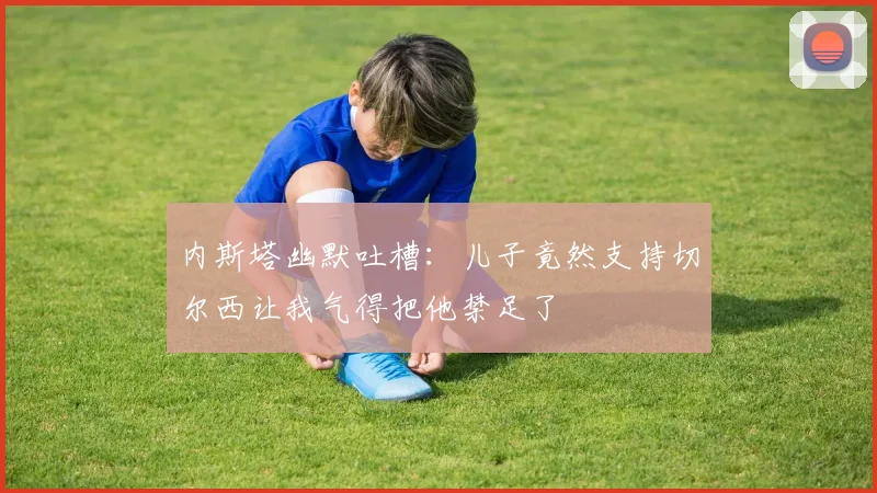 内斯塔幽默吐槽：儿子竟然支持切尔西让我气得把他禁足了