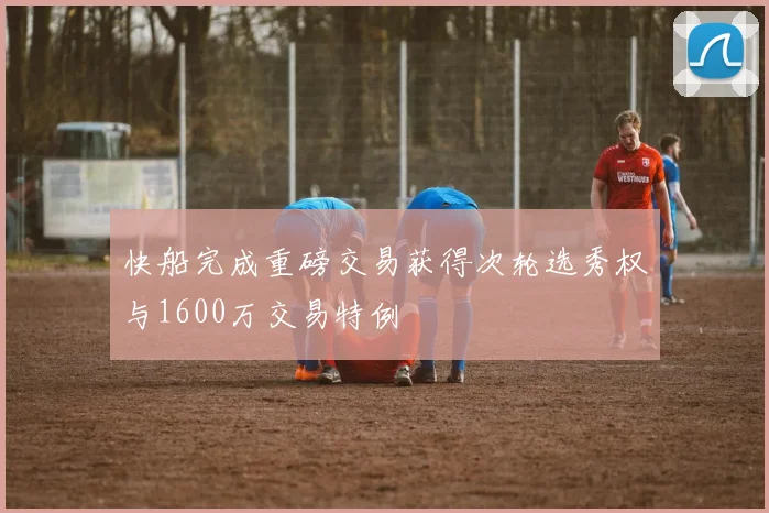 快船完成重磅交易获得次轮选秀权与1600万交易特例