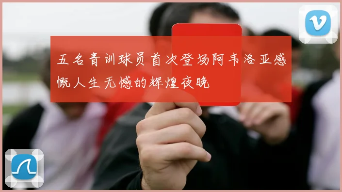五名青训球员首次登场阿韦洛亚感慨人生无憾的辉煌夜晚