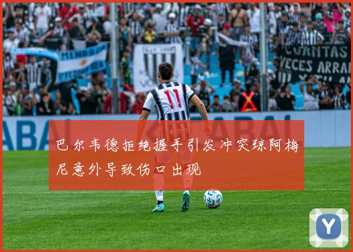 巴尔韦德拒绝握手引发冲突琼阿梅尼意外导致伤口出现